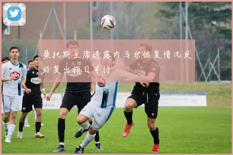 桑托斯主席透露内马尔恢复情况良好复出指日可待