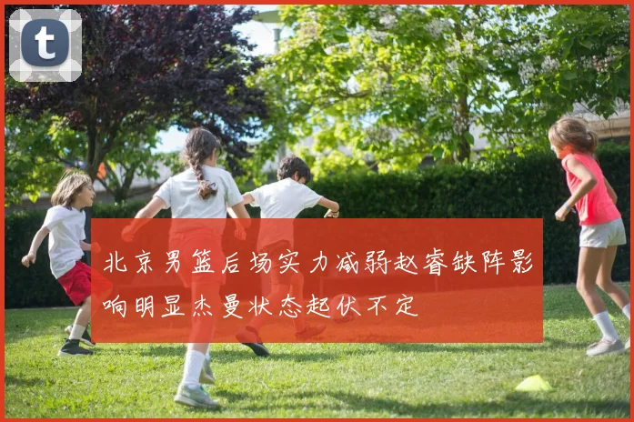北京男篮后场实力减弱赵睿缺阵影响明显杰曼状态起伏不定