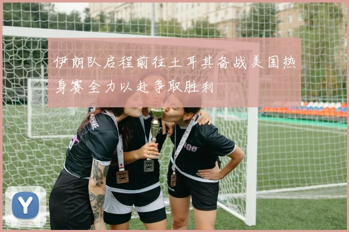 伊朗队启程前往土耳其备战美国热身赛全力以赴争取胜利