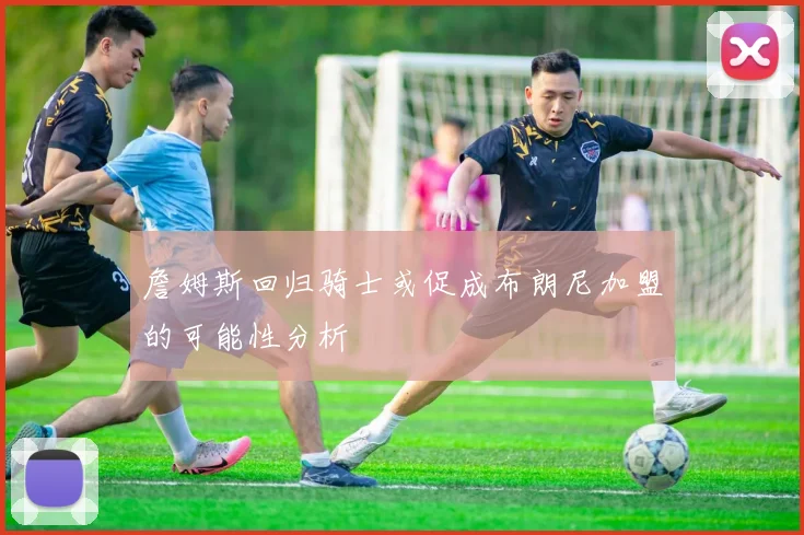詹姆斯回归骑士或促成布朗尼加盟的可能性分析