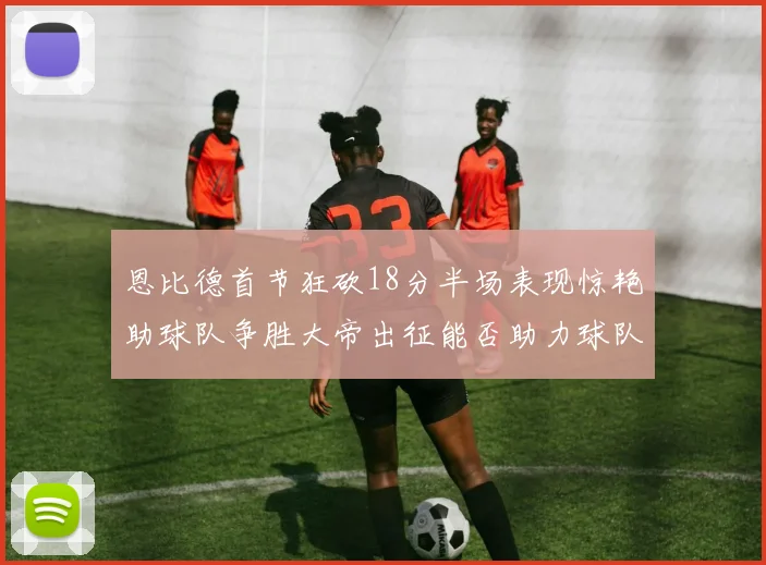 恩比德首节狂砍18分半场表现惊艳助球队争胜大帝出征能否助力球队逆袭