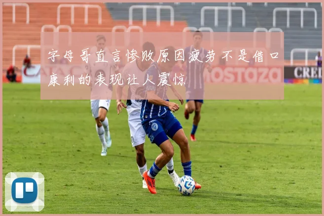 字母哥直言惨败原因疲劳不是借口康利的表现让人震惊