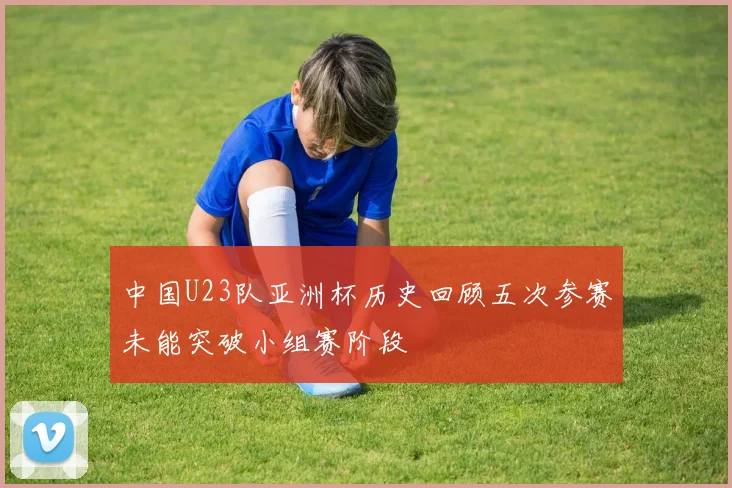 中国U23队亚洲杯历史回顾五次参赛未能突破小组赛阶段