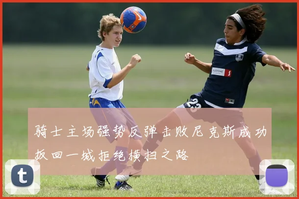 骑士主场强势反弹击败尼克斯成功扳回一城拒绝横扫之路