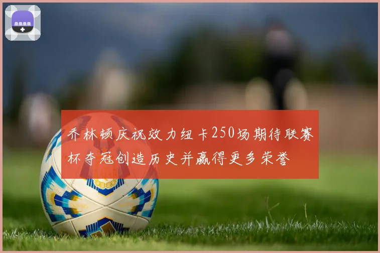 乔林顿庆祝效力纽卡250场期待联赛杯夺冠创造历史并赢得更多荣誉