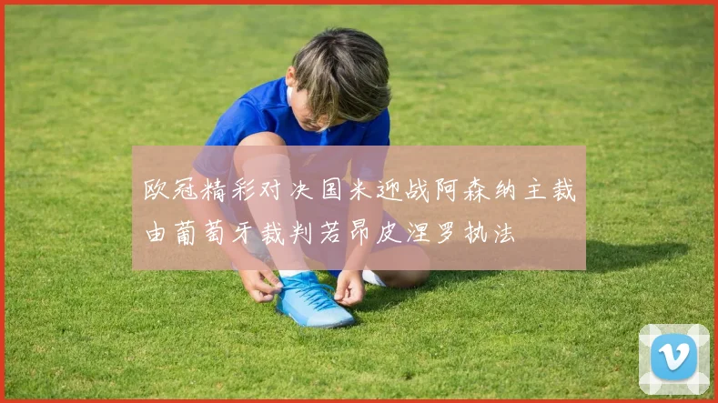欧冠精彩对决国米迎战阿森纳主裁由葡萄牙裁判若昂皮涅罗执法