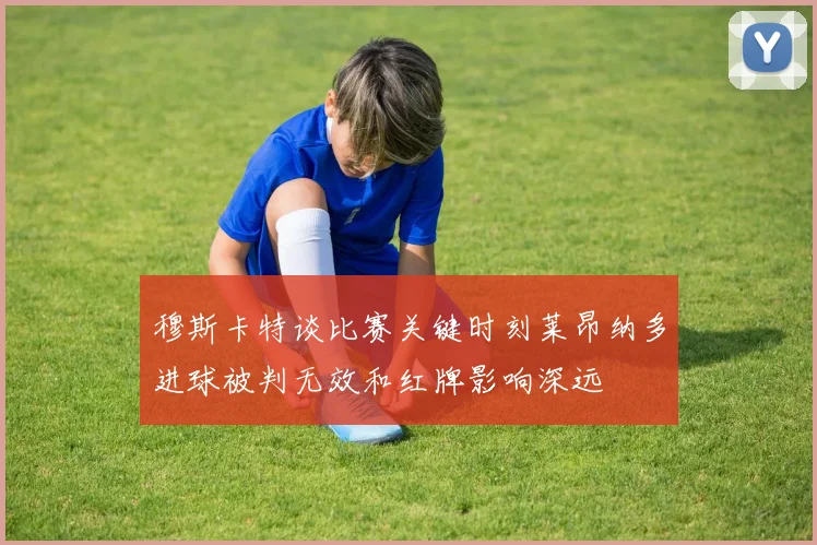 穆斯卡特谈比赛关键时刻莱昂纳多进球被判无效和红牌影响深远