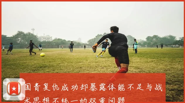 国青复仇成功却暴露体能不足与战术思想不统一的双重问题