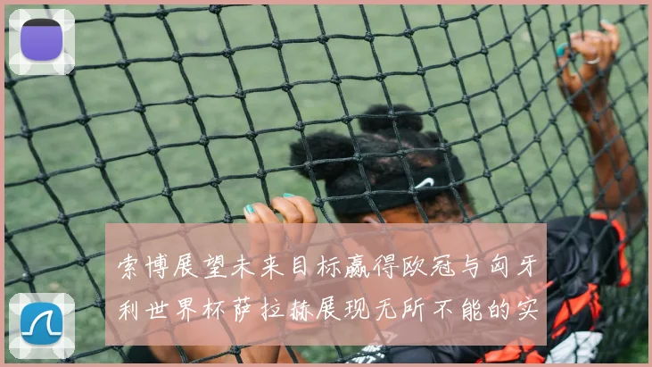 索博展望未来目标赢得欧冠与匈牙利世界杯萨拉赫展现无所不能的实力