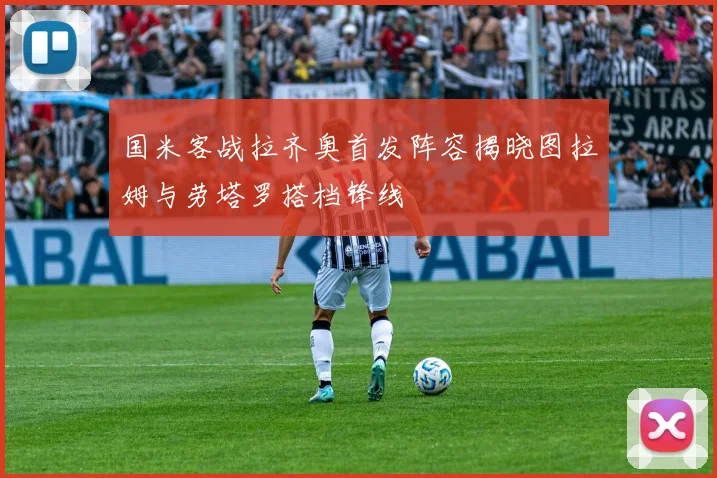 国米客战拉齐奥首发阵容揭晓图拉姆与劳塔罗搭档锋线