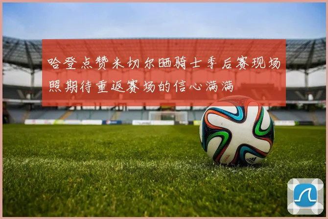 哈登点赞米切尔晒骑士季后赛现场照期待重返赛场的信心满满