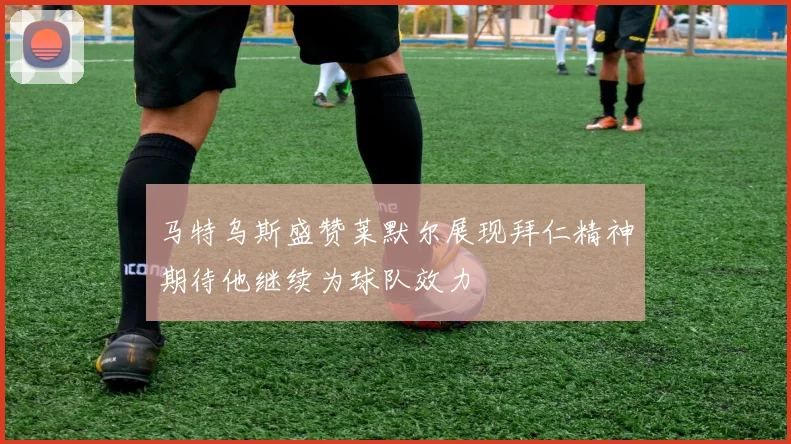马特乌斯盛赞莱默尔展现拜仁精神期待他继续为球队效力