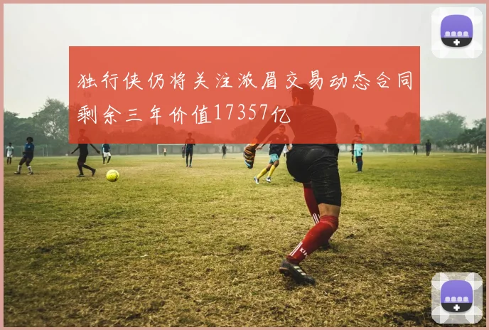 独行侠仍将关注浓眉交易动态合同剩余三年价值17357亿