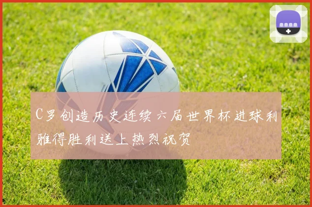 C罗创造历史连续六届世界杯进球利雅得胜利送上热烈祝贺