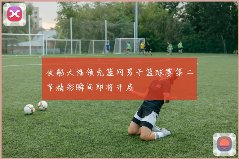 快船大幅领先篮网男子篮球赛第二节精彩瞬间即将开启