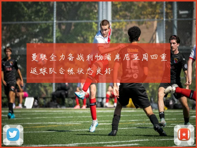 曼联全力备战利物浦库尼亚周四重返球队合练状态良好