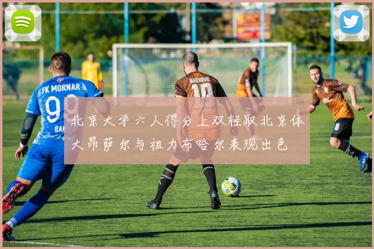 北京大学六人得分上双轻取北京体大昂萨尔与祖力布哈尔表现出色