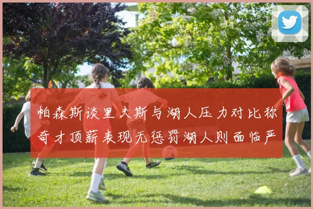 帕森斯谈里夫斯与湖人压力对比称奇才顶薪表现无惩罚湖人则面临严格审视
