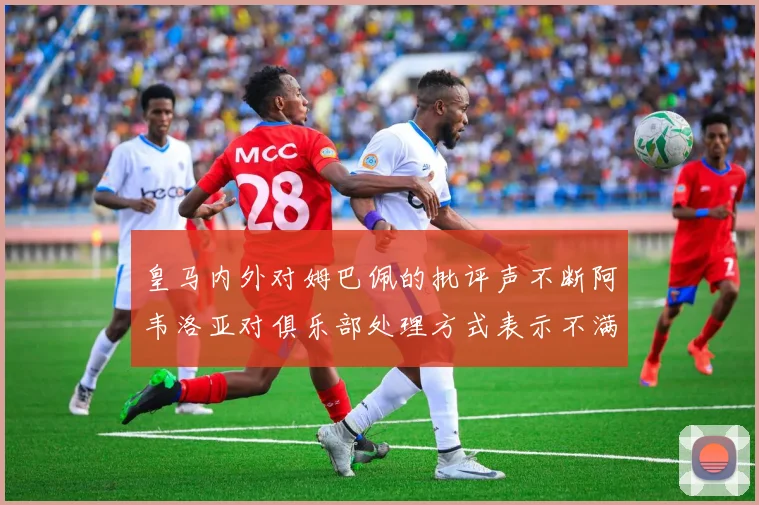 皇马内外对姆巴佩的批评声不断阿韦洛亚对俱乐部处理方式表示不满