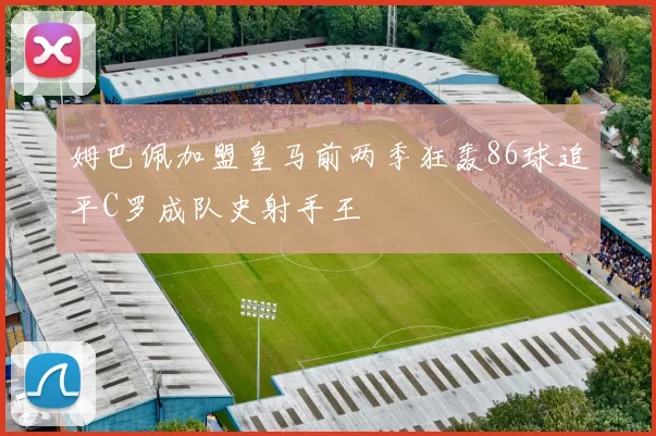 姆巴佩加盟皇马前两季狂轰86球追平C罗成队史射手王